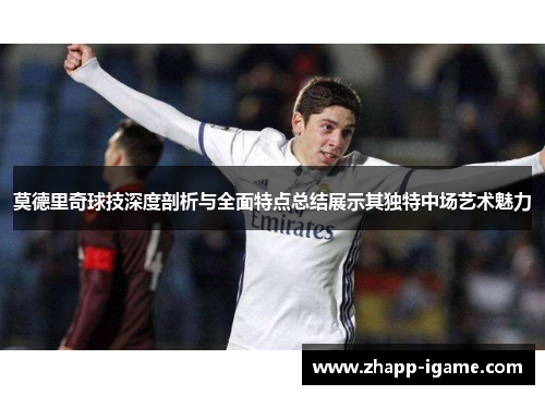 莫德里奇球技深度剖析与全面特点总结展示其独特中场艺术魅力 莫德里奇球技深度剖析与全面特点总结展示其独特中场艺术魅力