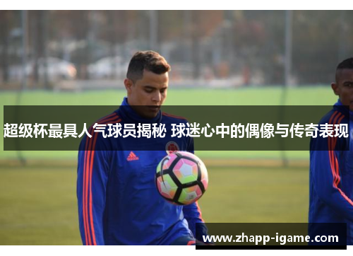 超级杯最具人气球员揭秘 球迷心中的偶像与传奇表现 超级杯最具人气球员揭秘 球迷心中的偶像与传奇表现