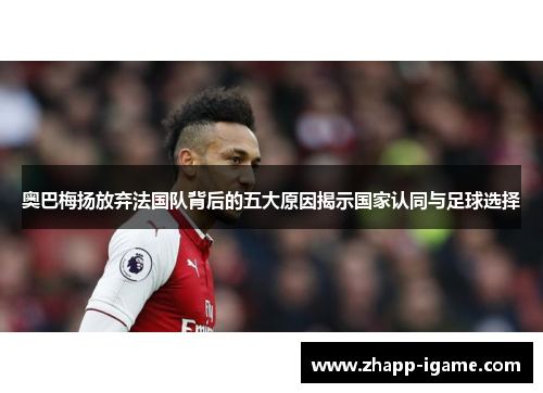 奥巴梅扬放弃法国队背后的五大原因揭示国家认同与足球选择 奥巴梅扬放弃法国队背后的五大原因揭示国家认同与足球选择