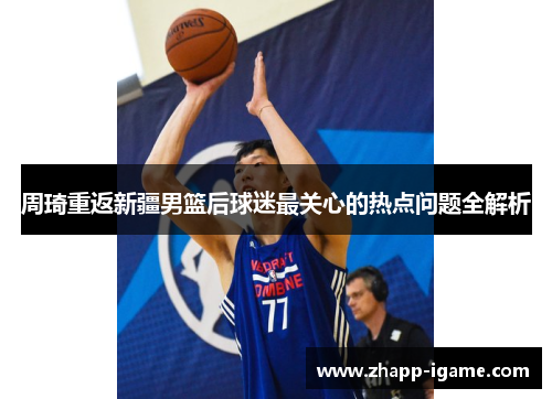 周琦重返新疆男篮后球迷最关心的热点问题全解析 周琦重返新疆男篮后球迷最关心的热点问题全解析