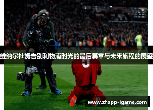 维纳尔杜姆告别利物浦时光的最后篇章与未来旅程的展望 维纳尔杜姆告别利物浦时光的最后篇章与未来旅程的展望