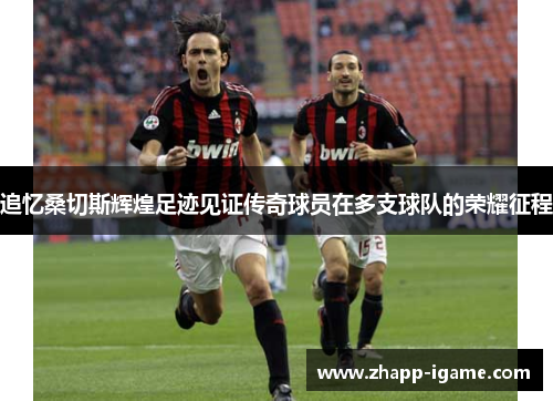 追忆桑切斯辉煌足迹见证传奇球员在多支球队的荣耀征程 追忆桑切斯辉煌足迹见证传奇球员在多支球队的荣耀征程