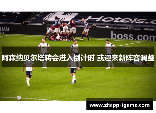 阿森纳贝尔塔转会进入倒计时 或迎来新阵容调整 阿森纳贝尔塔转会进入倒计时 或迎来新阵容调整