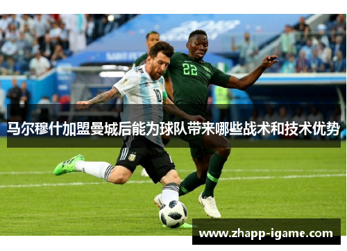 马尔穆什加盟曼城后能为球队带来哪些战术和技术优势