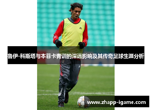 鲁伊-科斯塔与本菲卡青训的深远影响及其传奇足球生涯分析