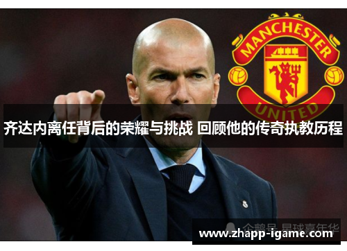 齐达内离任背后的荣耀与挑战 回顾他的传奇执教历程