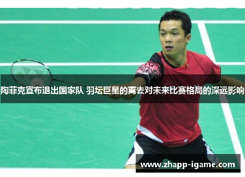 陶菲克宣布退出国家队 羽坛巨星的离去对未来比赛格局的深远影响 陶菲克宣布退出国家队 羽坛巨星的离去对未来比赛格局的深远影响