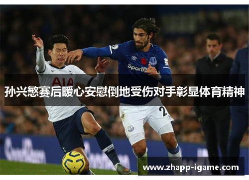 孙兴慜赛后暖心安慰倒地受伤对手彰显体育精神 孙兴慜赛后暖心安慰倒地受伤对手彰显体育精神