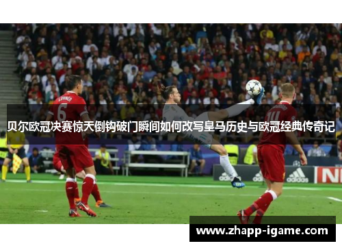 贝尔欧冠决赛惊天倒钩破门瞬间如何改写皇马历史与欧冠经典传奇记 贝尔欧冠决赛惊天倒钩破门瞬间如何改写皇马历史与欧冠经典传奇记