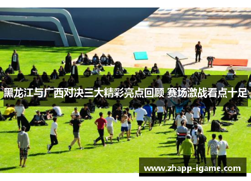 黑龙江与广西对决三大精彩亮点回顾 赛场激战看点十足