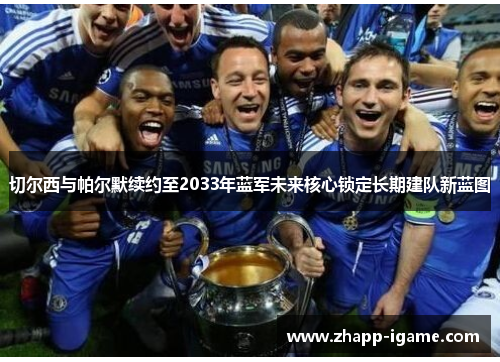 切尔西与帕尔默续约至2033年蓝军未来核心锁定长期建队新蓝图