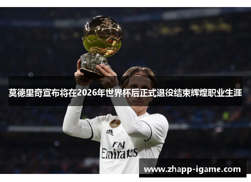 莫德里奇宣布将在2026年世界杯后正式退役结束辉煌职业生涯 莫德里奇宣布将在2026年世界杯后正式退役结束辉煌职业生涯